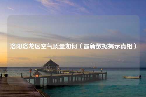洛阳洛龙区空气质量如何（最新数据揭示真相）