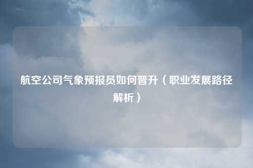 航空公司气象预报员如何晋升（职业发展路径解析）
