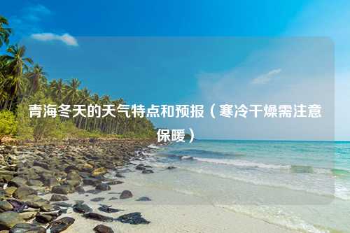 青海冬天的天气特点和预报（寒冷干燥需注意保暖）