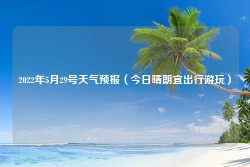 2022年5月29号天气预报（今日晴朗宜出行游玩）